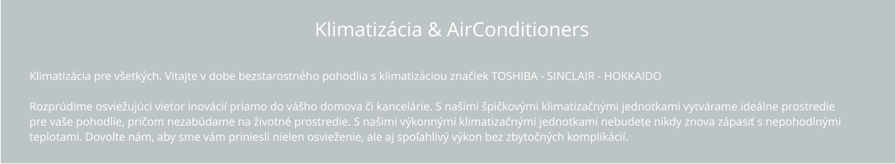 Klimatizácia & AirConditioners Vitajte v dobe bezstarostného pohodlia s klimatizáciou TOSHIBA !  Rozprúdime osviežujúci vietor inovácií priamo do vášho domova či kancelárie. S našimi špičkovými klimatizačnými jednotkami vytvárame ideálne  prostredie pre vaše pohodlie, pričom nezabúdame na životné prostredie. S našimi výkonnými klimatizačnými jednotkami nebudete nikdy znova zápasiť s  nepohodlnými teplotami. Dovolte nám, aby sme vám priniesli nielen osvieženie, ale aj spoľahlivý výkon bez zbytočných komplikácií.   Klimatizácia pre všetkých. Vitajte v dobe bezstarostného pohodlia s klimatizáciou značiek TOSHIBA - SINCLAIR - HOKKAIDO  Rozprúdime osviežujúci vietor inovácií priamo do vášho domova či kancelárie. S našimi špičkovými klimatizačnými jednotkami vytvárame ideálne prostredie  pre vaše pohodlie, pričom nezabúdame na životné prostredie. S našimi výkonnými klimatizačnými jednotkami nebudete nikdy znova zápasiť s nepohodlnými  teplotami. Dovolte nám, aby sme vám priniesli nielen osvieženie, ale aj spoľahlivý výkon bez zbytočných komplikácií.   Klimatizácia & AirConditioners