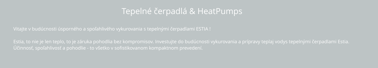 Tepelné čerpadlá & HeatPumps Vitajte v budúcnosti úsporného a spoľahlivého vykurovania s tepelnými čerpadlami ESTIA !  Estia, to nie je len teplo, to je záruka pohodlia bez kompromisov. Investujte do budúcnosti vykurovania a prípravy teplaj vodys tepelnými čerpadlami Estia.  Účinnosť, spoľahlivosť a pohodlie - to všetko v sofistikovanom kompaktnom prevedení.