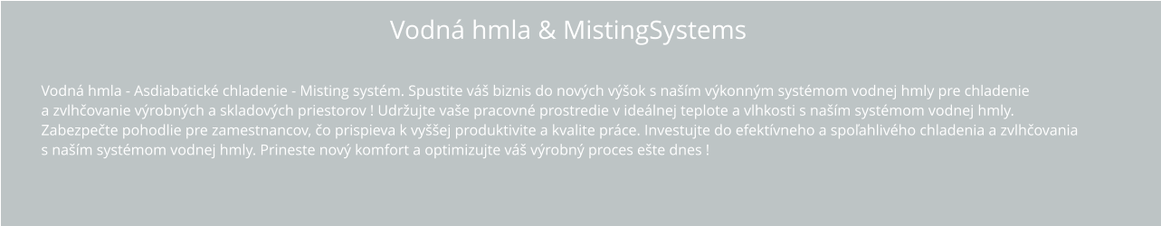 Vodná hmla & MistingSystems Vodná hmla - Asdiabatické chladenie - Misting systém. Spustite váš biznis do nových výšok s naším výkonným systémom vodnej hmly pre chladenie a zvlhčovanie výrobných a skladových priestorov ! Udržujte vaše pracovné prostredie v ideálnej teplote a vlhkosti s naším systémom vodnej hmly.  Zabezpečte pohodlie pre zamestnancov, čo prispieva k vyššej produktivite a kvalite práce. Investujte do efektívneho a spoľahlivého chladenia a zvlhčovania s naším systémom vodnej hmly. Prineste nový komfort a optimizujte váš výrobný proces ešte dnes !